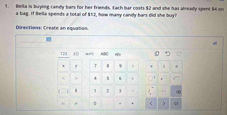 Bella is buying candy bars for her friends. Each bar costs $2 and she has already spent $4 on 
a bag. If Bella spends a total of $12, how many candy bars did she buy? 
Directions: Create an equation.
 □ /□  
sqrt(x)
123 f() ∞≠∈ ABC αβγ
x y 7 8 9 ÷ e i π < > 4 5 6 × □ 2 x sqrt(□ )
 ) $ 1 2 3 - ∈t _0^((∈fty) frac □)□  (x 
≈ 
0 = + < >