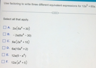 Use factoring to write three different equivalent expressions for 12a^5+60a
Select all that apply.
A. 2a(6a^4+30)
B. -2a(6a^4-30)
c. 6a(2a^4+10)
D. 6a(10a^4+2)
E. 12a(5-a^4)
F. 12a(a^4+5)