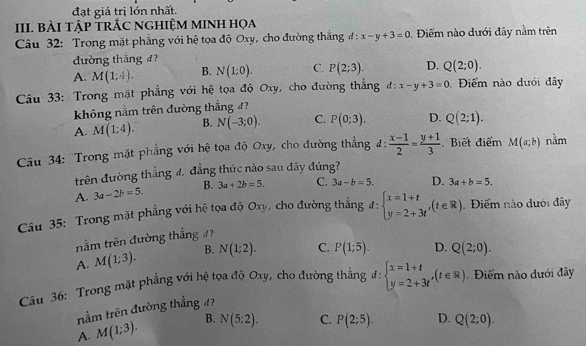 đạt giá trị lớn nhất.
III. BÀI TậP TRỐC NGHIỆM MINH HọA
Câu 32: Trong mặt phẳng với hệ tọa độ Oxy, cho đường thẳng đ : x-y+3=0. Điểm nào dưới đây nằm trên
đường thắng đ?
A. M(1;4).
C.
D.
B. N(1;0). P(2;3). Q(2;0).
Câu 33: Trong mặt phẳng với hệ tọa độ Oxy , cho đường thẳng d:x-y+3=0. Điểm nào dưới đây
không nằm trên đường thắng đ?
B. N(-3;0).
C. P(0;3). D.
A. M(1;4). Q(2;1).
Câu 34: Trong mặt phẳng với hệ tọa độ Oxy, cho đường thẳng đ:  (x-1)/2 = (y+1)/3 . Biết điểm M(a;b) nằm
trên đường thẳng đ, đẳng thức nào sau đây đúng?
A. 3a-2b=5. B. 3a+2b=5. C. 3a-b=5.
D. 3a+b=5.
Câu 35: Trong mặt phẳng với hệ tọa độ Oxy, cho đường thẳng d:beginarrayl x=1+t y=2+3tendarray. ,(t∈ R). Điểm nào dưới đây
nằm trên đường thắng đ?
A. M(1;3).
B. N(1;2). C. P(1;5). D. Q(2;0).
Câu 36: Trong mặt phẳng với hệ tọa độ Oxy, cho đường thẳng đ: beginarrayl x=1+t y=2+3tendarray. ,(t∈ R) Điểm nào dưới đây
nằm trên đường thắng đ?
A. M(1;3). B. N(5;2).
C. P(2;5). D. Q(2;0).