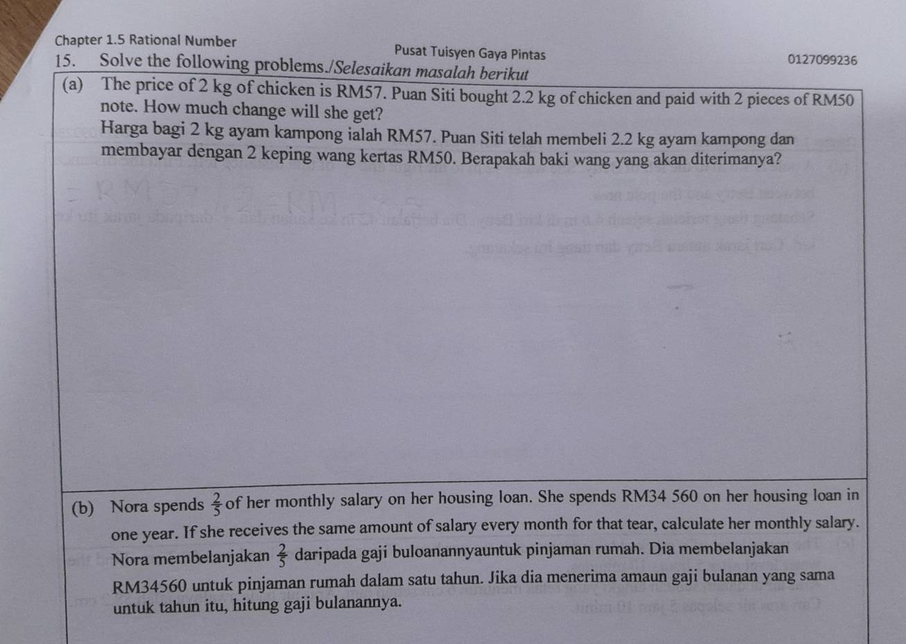 Chapter 1.5 Rational Number Pusat Tuisyen Gaya Pintas 
0127099236 
15. Solve the following problems./Selesaikan masalah berikut 
(a) The price of 2 kg of chicken is RM57. Puan Siti bought 2.2 kg of chicken and paid with 2 pieces of RM50
note. How much change will she get? 
Harga bagi 2 kg ayam kampong ialah RM57. Puan Siti telah membeli 2.2 kg ayam kampong dan 
membayar dengan 2 keping wang kertas RM50. Berapakah baki wang yang akan diterimanya? 
(b) Nora spends  2/5  of her monthly salary on her housing loan. She spends RM34 560 on her housing loan in
one year. If she receives the same amount of salary every month for that tear, calculate her monthly salary. 
Nora membelanjakan  2/5  daripada gaji buloanannyauntuk pinjaman rumah. Dia membelanjakan
RM34560 untuk pinjaman rumah dalam satu tahun. Jika dia menerima amaun gaji bulanan yang sama 
untuk tahun itu, hitung gaji bulanannya.