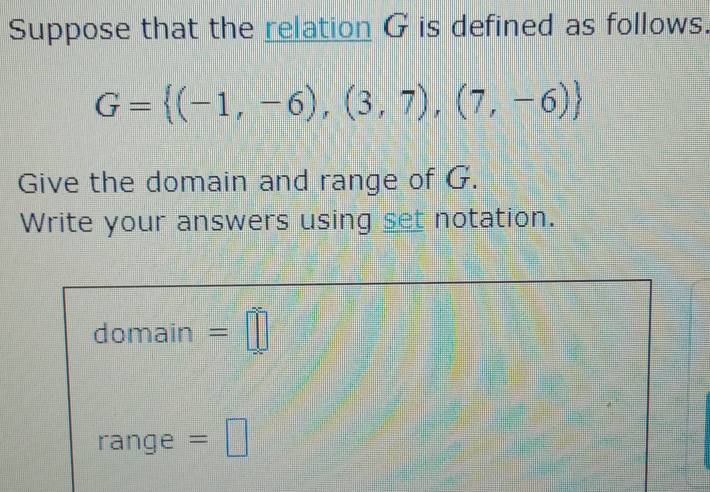 Suppose that the relation G is defined as follows.
G= (-1,-6),(3,7),(7,-6)
Give the domain and range of G. 
Write your answers using set notation. 
domain =□ 
range =□