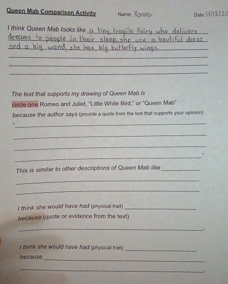 Queen Mab Comparison Activity Name: 
Date: [ 1/12/2( 
_ 
I think Queen Mab looks like 
_ 
_ 
_ 
_ 
_ 
The text that supports my drawing of Queen Mab is 
circle one Romeo and Juliet, 'Little White Bird,” or “Queen Mab” 
because the author says (provide a quote from the text that supports your opinion) 
_ 
_ 
_ 
_" 
This is similar to other descriptions of Queen Mab like_ 
_ 
_ 
I think she would have had (physical trait)_ 
because (quote or evidence from the text) 
_ 
I think she would have had (physical trait)_ 
_ 
because 
_