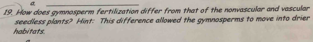 a.
_
19. How does gymnosperm fertilization differ from that of the nonvascular and vascular
seedless plants? Hint: This difference allowed the gymnosperms to move into drier
habitats.