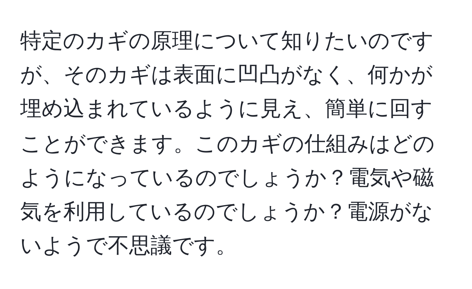 特定のカギの原理について知りたいのですが、そのカギは表面に凹凸がなく、何かが埋め込まれているように見え、簡単に回すことができます。このカギの仕組みはどのようになっているのでしょうか？電気や磁気を利用しているのでしょうか？電源がないようで不思議です。