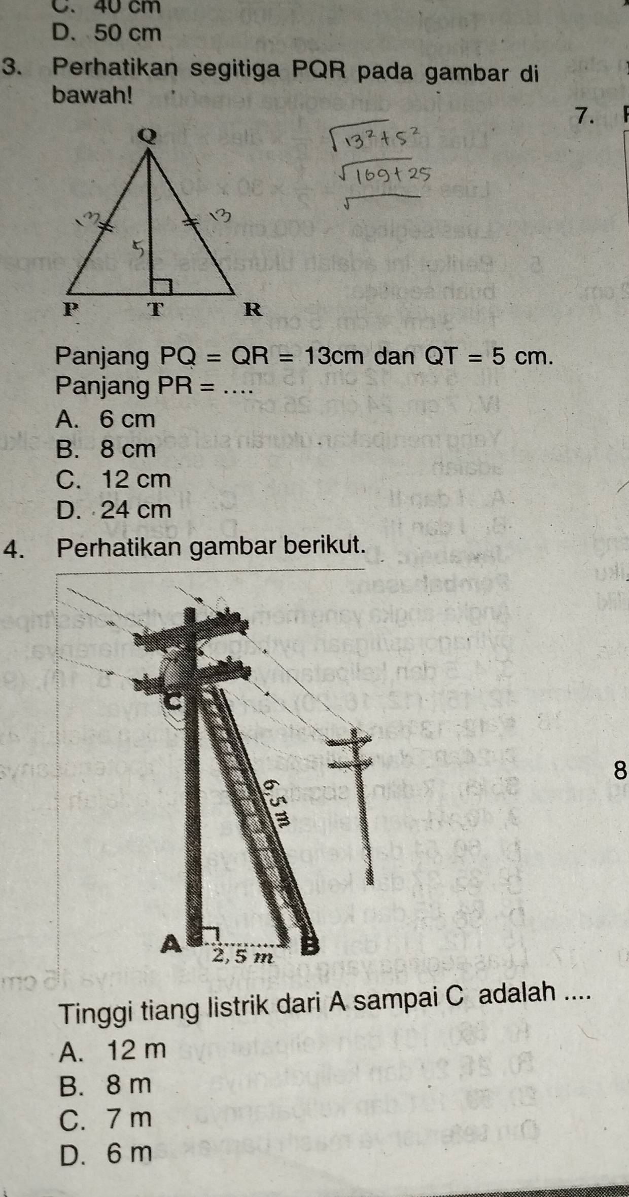 C. 40 cm
D、 50 cm
3. Perhatikan segitiga PQR pada gambar di
bawah!
7.    
Panjang PQ=QR=13cm dan QT=5cm.
Panjang PR= _
A. 6 cm
B. 8 cm
C. 12 cm
D. 24 cm
4. Perhatikan gambar berikut.
C
8
A 2, 5 m
Tinggi tiang listrik dari A sampai C adalah ....
A. 12 m
B. 8m
C. 7 m
D. 6 m