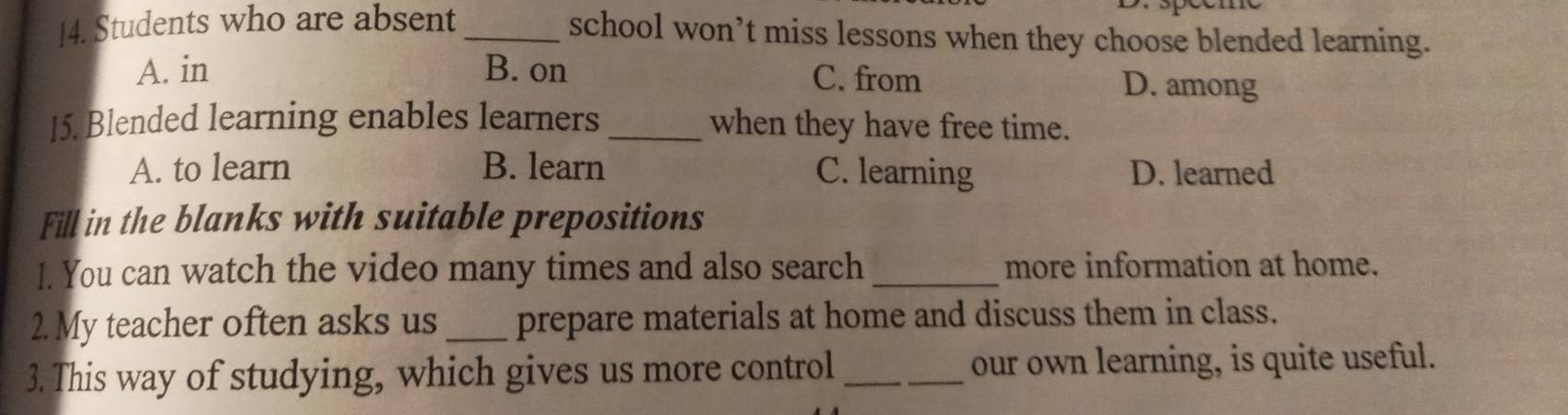 Students who are absent_
school won’t miss lessons when they choose blended learning.
A. in B. on C. from D. among
15. Blended learning enables learners _when they have free time.
A. to learn B. learn C. learning D. learned
Fill in the blanks with suitable prepositions
1. You can watch the video many times and also search _more information at home.
2. My teacher often asks us _prepare materials at home and discuss them in class.
3. This way of studying, which gives us more control _our own learning, is quite useful.