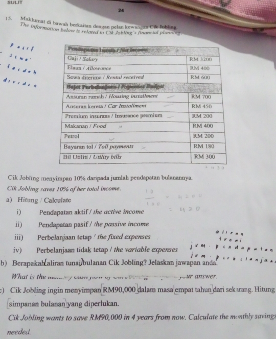 SULIT 
24 
15. Maklumat di bawah berkaitan dengan pelan kewangan Cik Johling 
The information below is related to Cik Jobling's financial planning 
p as i f 
sl w a 
fā c d àh 
d r v ī dhi n 
Cik Jobling menyimpan 10% daripada jumlah pendapatan bulanannya. 
Cik Jobling saves 10% of her totul income. 
a) Hitung / Calculate 
i) Pendapatan aktif / the active income 
ii) Pendapatan pasif / the passive income 
iii) Perbelanjaan tetap ' the fixed expenses 
iv) Perbelanjaan tidak tetap / the variable expenses 
b) Berapakah aliran tunai]bulanan Cik Jobling? Jelaskan jawapan anda. 
What is the moniry casn. your answer. 
e) Cik Jobling ingin menyimpan RM90,000 dalam masa empat tahun dari sekarang. Hitung 
simpanan bulanan yang diperlukan. 
Cik Jobling wants to save RM90,000 in 4 years from now. Calculate the monthly savings 
needed.