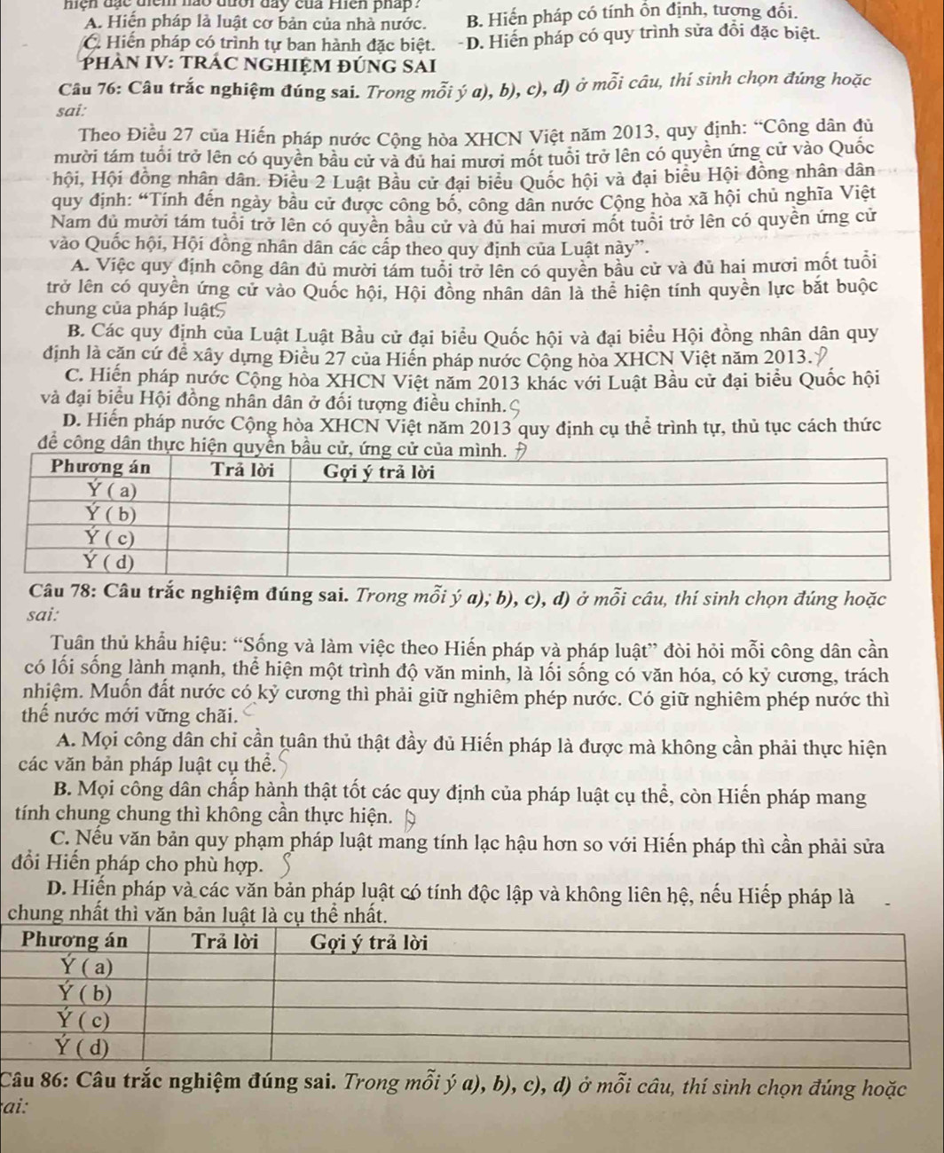 mện đạc diểm hào đưổi đay của Phên phấp  ?
A. Hiến pháp là luật cơ bản của nhà nước. B. Hiến pháp có tính ồn định, tượng đổi.
C Hiến pháp có trình tự ban hành đặc biệt. D. Hiến pháp có quy trình sửa đổi đặc biệt.
PHÀN IV: TRÁC NGHIỆM ĐÚNG SAI
Câu 76: Câu trắc nghiệm đúng sai. Trong mỗi ý a), b), c), đ) ở mỗi câu, thí sinh chọn đúng hoặc
sai:
Theo Điều 27 của Hiến pháp nước Cộng hòa XHCN Việt năm 2013, quy định: “Công dân đủ
mười tám tuổi trở lên có quyên bầu cử và du hai mưới mốt tuổi trở lên có quyền ứng cử vào Quốc
hội, Hội đồng nhân dân. Điều 2 Luật Bầu cử đại biểu Quốc hội và đại biểu Hội đồng nhân dân
quy định: “Tính đến ngày bầu cử được công bố, công dân nước Cộng hòa xã hội chủ nghĩa Việt
Nam đủ mười tám tuổi trở lên có quyền bầu cử và đủ hai mươi mốt tuổi trở lên có quyền ứng cử
vào Quốc hội, Hội đồng nhân dân các cấp theo quy định của Luật này”.
A. Việc quy định công dân đủ mười tảm tuổi trở lên có quyền bầu cử và đủ hai mươi mốt tuổi
trở lên có quyền ứng cử vào Quốc hội, Hội đồng nhân dân là thể hiện tính quyền lực bắt buộc
chung của pháp luật5
B. Các quy định của Luật Luật Bầu cử đại biểu Quốc hội và đại biểu Hội đồng nhân dân quy
định là căn cứ để xây dựng Điều 27 của Hiến pháp nước Cộng hòa XHCN Việt năm 2013.
C. Hiến pháp nước Cộng hòa XHCN Việt năm 2013 khác với Luật Bầu cử đại biểu Quốc hội
và đại biểu Hội đồng nhân dân ở đối tượng điều chỉnh.ς
D. Hiển pháp nước Cộng hòa XHCN Việt năm 2013 quy định cụ thể trình tự, thủ tục cách thức
để công dân thực hiện quyền bầu cử, 
Câu 78: Câu trắc nghiệm đúng sai. Trong mỗi ý a); b), c), d) ở mỗi câu, thí sinh chọn đúng hoặc
sai:
Tuân thủ khẩu hiệu: “Sống và làm việc theo Hiến pháp và pháp luật” đòi hỏi mỗi công dân cần
có lối sống lành mạnh, thể hiện một trình độ văn minh, là lối sống có văn hóa, có kỷ cương, trách
nhiệm. Muốn đất nước có kỷ cương thì phải giữ nghiêm phép nước. Có giữ nghiêm phép nước thì
thể nước mới vững chãi.
A. Mọi công dân chỉ cần tuân thủ thật đầy dủ Hiến pháp là được mà không cần phải thực hiện
các văn bản pháp luật cụ thể.
B. Mọi công dân chấp hành thật tốt các quy định của pháp luật cụ thể, còn Hiến pháp mang
tính chung chung thì không cần thực hiện.
C. Nếu văn bản quy phạm pháp luật mang tính lạc hậu hơn so với Hiến pháp thì cần phải sửa
đổi Hiến pháp cho phù hợp.
D. Hiến pháp và các văn bản pháp luật có tính độc lập và không liên hệ, nếu Hiếp pháp là
chung nhất thì văn bản luật là cụ thể nhất.
Câu 86: Câu trắc nghiệm đúng sai. Trong mỗi ý a), b), c), d) ở mỗi câu, thí sinh chọn đúng hoặc
ai: