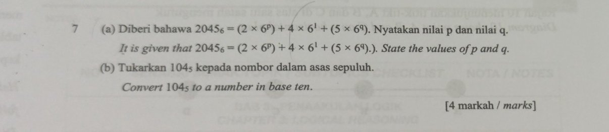 7 (a) Diberi bahawa 2045_6=(2* 6^p)+4* 6^1+(5* 6^q). Nyatakan nilai p dan nilai q. 
It is given that 2045_6=(2* 6^p)+4* 6^1+(5* 6^q).). State the values of p and q. 
(b) Tukarkan 104s kepada nombor dalam asas sepuluh. 
Convert 104s to a number in base ten. 
[4 markah / marks]