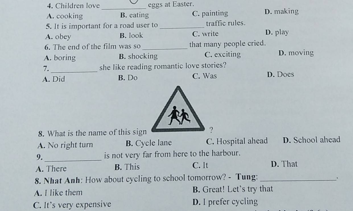 Children love _eggs at Easter.
A. cooking B. eating C. painting D. making
5. It is important for a road user to _traffic rules.
A. obey B. look C. write D. play
6. The end of the film was so _that many people cried.
A. boring B. shocking C. exciting
D. moving
7. _she like reading romantic love stories?
A. Did B. Do C. Was D. Does
8. What is the name of this sign
A. No right turn B. Cycle lane C. Hospital ahead D. School ahead
9._ is not very far from here to the harbour.
A. There B. This C. It
D. That
8. Nhat Anh: How about cycling to school tomorrow? - Tung:_
A. I like them B. Great! Let's try that
C. It’s very expensive D. I prefer cycling