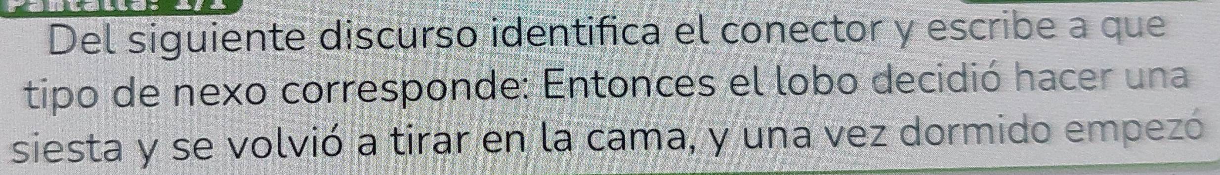 Del siguiente discurso identifica el conector y escribe a que 
tipo de nexo corresponde: Entonces el lobo decidió hacer una 
siesta y se volvió a tirar en la cama, y una vez dormido empezó