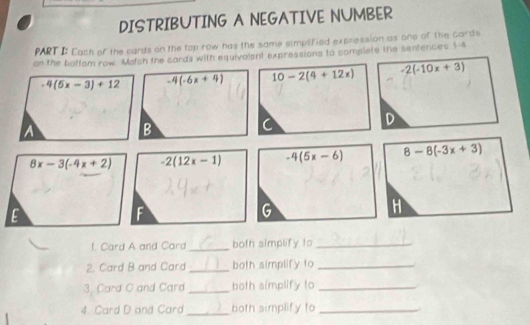 DISTRIBUTING A NEGATIVE NUMBER
PART I: Cach of the cards on the top row has the same simplified expression as one of the cards
on the battom row. Match the cards with equivalent expressions to complets the sentences 1 -4
-4(5x-3)+12 -4(-6x+4) 10-2(4+12x) -2(-10x+3)
D
A
B
8x-3(-4x+2) -2(12x-1)
-4(5x-6)
8-8(-3x+3)
E
G
H
1. Card A and Card_ both simplify to_
2. Card B and Card _both simplify to_
3. Card C and Card _both simplify to_
4. Card D and Card _both simplify to_