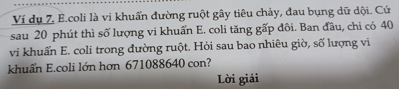 Ví dụ 7. E.coli là vi khuẩn đường ruột gây tiêu chảy, đau bụng dữ dội. Cứ 
sau 20 phút thì số lượng vi khuẩn E. coli tăng gấp đôi. Ban đầu, chỉ có 40
vi khuẩn E. coli trong đường ruột. Hỏi sau bao nhiêu giờ, số lượng vi 
khuẩn E.coli lớn hơn 671088640 con? 
Lời giải