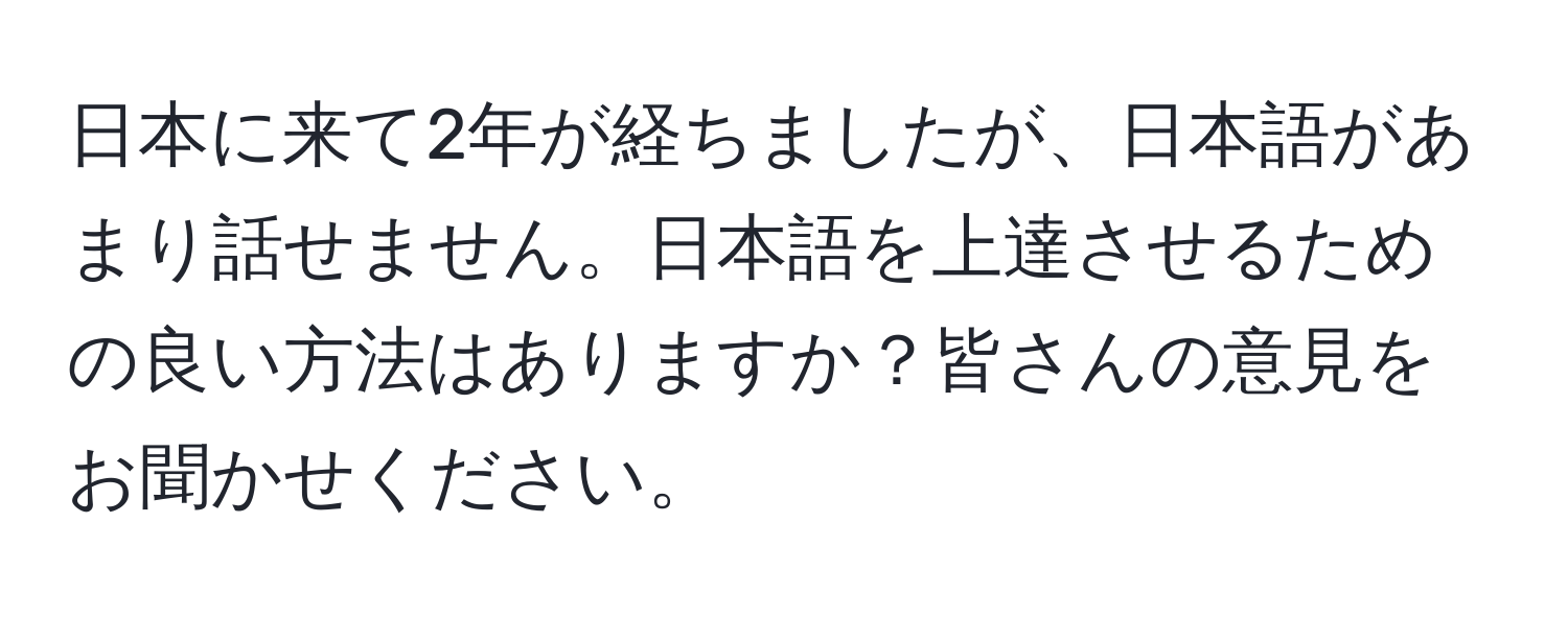 日本に来て2年が経ちましたが、日本語があまり話せません。日本語を上達させるための良い方法はありますか？皆さんの意見をお聞かせください。