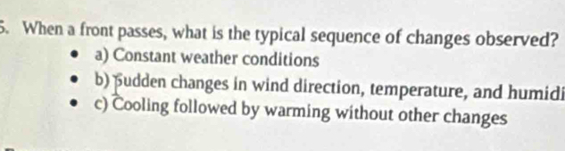 When a front passes, what is the typical sequence of changes observed?
a) Constant weather conditions
b) pudden changes in wind direction, temperature, and humidi
c) Cooling followed by warming without other changes