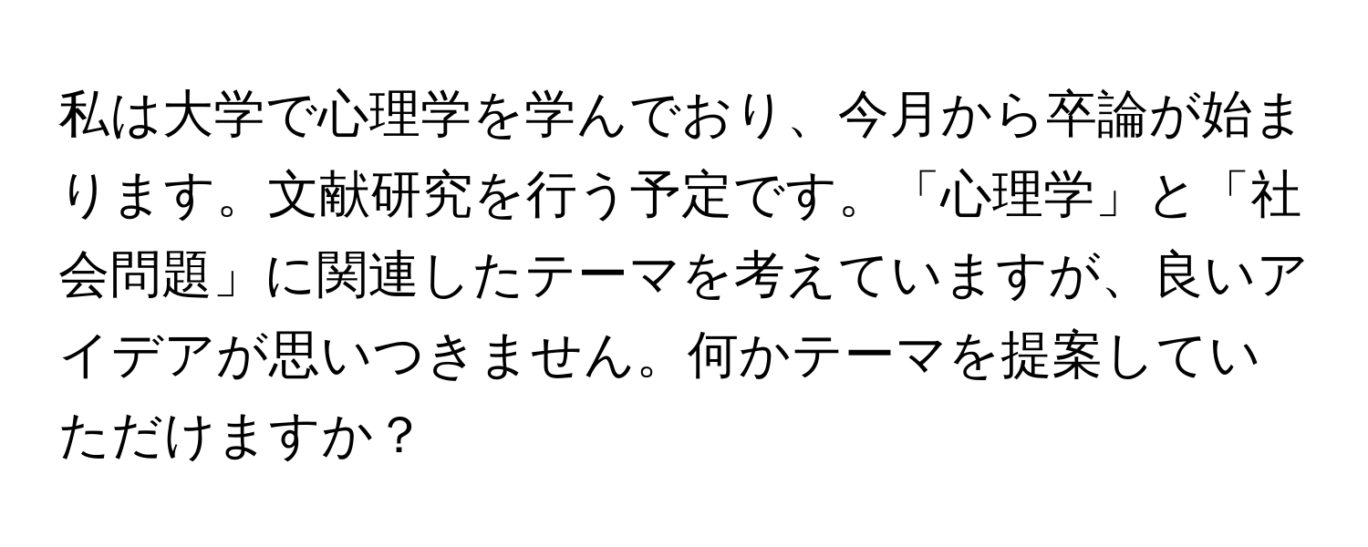 私は大学で心理学を学んでおり、今月から卒論が始まります。文献研究を行う予定です。「心理学」と「社会問題」に関連したテーマを考えていますが、良いアイデアが思いつきません。何かテーマを提案していただけますか？