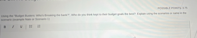 POSSIBLE POINTS: 3.75 
Using the ''Budget Busters: Who's Breaking the bank?'', Who do you think kept to their budget goals the best? Explain using the scenarios or name in the 
scenario (example Nate or Scenario 1) 
B I =