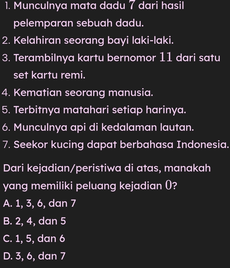 Munculnya mata dadu 7 dari hasil
pelemparan sebuah dadu.
2. Kelahiran seorang bayi laki-laki.
3. Terambilnya kartu bernomor 11 dari satu
set kartu remi.
4. Kematian seorang manusia.
5. Terbitnya matahari setiap harinya.
6. Munculnya api di kedalaman lautan.
7. Seekor kucing dapat berbahasa Indonesia.
Dari kejadian/peristiwa di atas, manakah
yang memiliki peluang kejadian ()?
A. 1, 3, 6, dan 7
B. 2, 4, dan 5
C. 1, 5, dan 6
D. 3, 6, dan 7