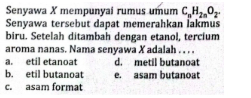 Senyawa X mempunyai rumus umum C_nH_2nO_2. 
Senyawa tersebut dapat memerahkan lakmus
biru. Setelah ditambah dengan etanol, tercium
aroma nanas. Nama senyawa X adalah . . . .
a. etil etanoat d. metil butanoat
b. etil butanoat e. asam butanoat
c. asam format