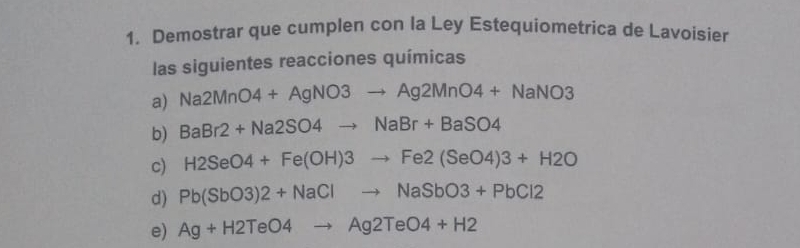 Demostrar que cumplen con la Ley Estequiometrica de Lavoisier 
las siguientes reacciones químicas 
a) Na2MnO4+AgNO3to Ag2MnO4+NaNO3
b) BaBr2+Na2SO4to NaBr+BaSO4
c) H2SeO4+Fe(OH)3to Fe2(SeO4)3+H2O
d) Pb(SbO3)2+NaClto NaSbO3+PbCl2
e) Ag+H2TeO4to Ag2TeO4+H2