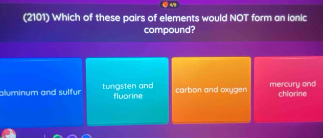 4/8
(2101) Which of these pairs of elements would NOT form an ionic
compound?
aluminum and sulfur tungsten and mercury and
fluorine carbon and oxygen chlorine