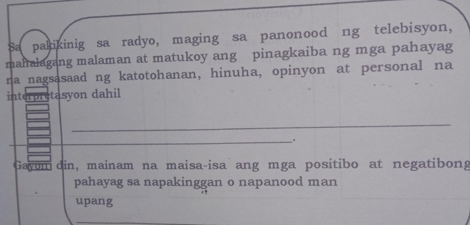 Sa pakikinig sa radyo, maging sa panonood ng telebisyon, 
mahalagang malaman at matukoy ang pinagkaiba ng mga pahayag 
na nagsasaad ng katotohanan, hinuha, opinyon at personal na 
interpretasyon dahil 
_ 
_、. 
Gayom din, mainam na maisa-isa ang mga positibo at negatibong 
pahayag sa napakinggan o napanood man 
upang