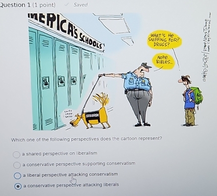 Saved
Which one of the following perspectives does the cartoon represent?
a shared perspective on liberalism
a conservative perspective supporting conservatism
a liberal perspective attacking conservatism
a conservative perspective attacking liberals