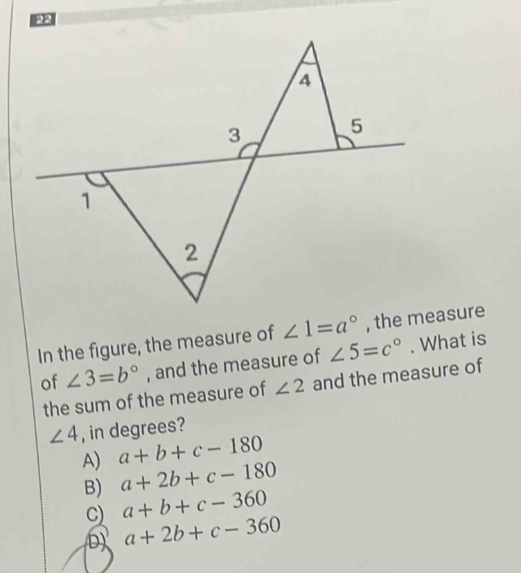 PP
A
3
5
1
2
In the figure, the measure of ∠ 1=a° , the measure
of ∠ 3=b° , and the measure of ∠ 5=c°. What is
the sum of the measure of ∠ 2 and the measure of
∠ 4 , in degrees?
A) a+b+c-180
B) a+2b+c-180
C) a+b+c-360
D) a+2b+c-360