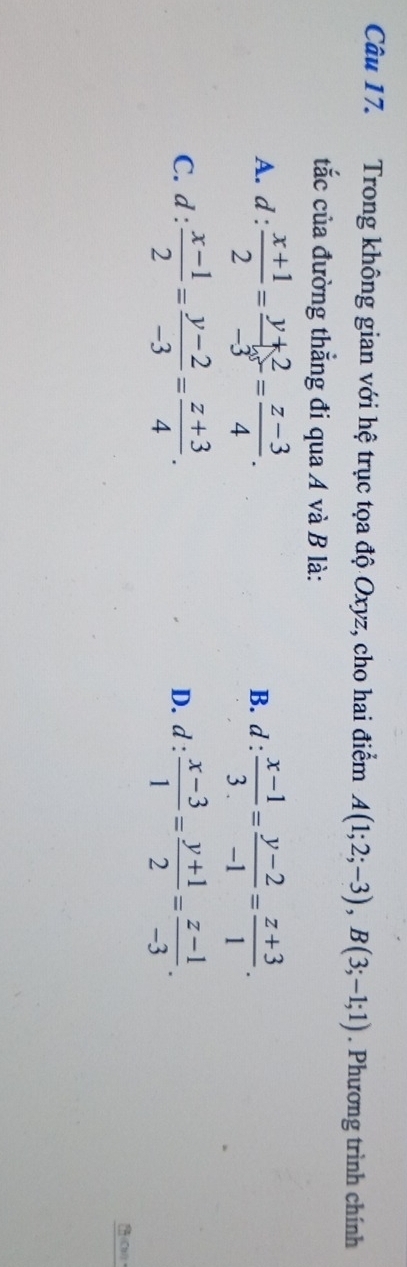 Trong không gian với hệ trục tọa độ Oxyz, cho hai điểm A(1;2;-3), B(3;-1;1). Phương trình chính
tắc của đường thẳng đi qua A và B là:
A. d: (x+1)/2 = (y+2)/-3 = (z-3)/4 . B. d :  (x-1)/3. = (y-2)/-1 = (z+3)/1 .
C. d: (x-1)/2 = (y-2)/-3 = (z+3)/4 . D. d :  (x-3)/1 = (y+1)/2 = (z-1)/-3 . 
(CH)、