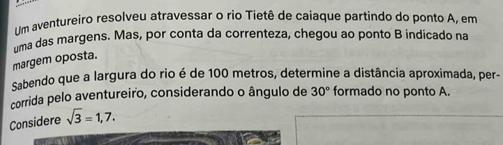 Um aventureiro resolveu atravessar o rio Tietê de caiaque partindo do ponto A, em 
uma das margens. Mas, por conta da correnteza, chegou ao ponto B indicado na 
margem oposta. 
Sabendo que a largura do rio é de 100 metros, determine a distância aproxímada, per- 
corrida pelo aventureiro, considerando o ângulo de 
Considere sqrt(3)=1,7. 30° formado no ponto A.