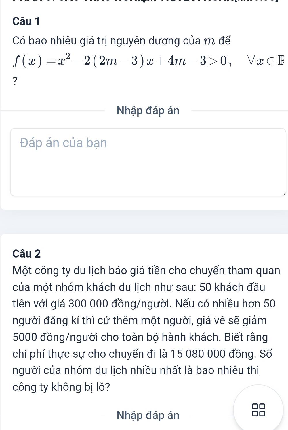 Có bao nhiêu giá trị nguyên dương của m để
f(x)=x^2-2(2m-3)x+4m-3>0, forall x∈ F
? 
Nhập đáp án 
Đáp án của bạn 
Câu 2 
Một công ty du lịch báo giá tiền cho chuyến tham quan 
của một nhóm khách du lịch như sau: 50 khách đầu 
tiên với giá 300 000 đồng/người. Nếu có nhiều hơn 50
người đăng kí thì cứ thêm một người, giá vé sẽ giảm
5000 đồng/người cho toàn bộ hành khách. Biết rằng 
chi phí thực sự cho chuyến đi là 15 080 000 đồng. Số 
người của nhóm du lịch nhiều nhất là bao nhiêu thì 
công ty không bị lỗ? 
Nhập đáp án