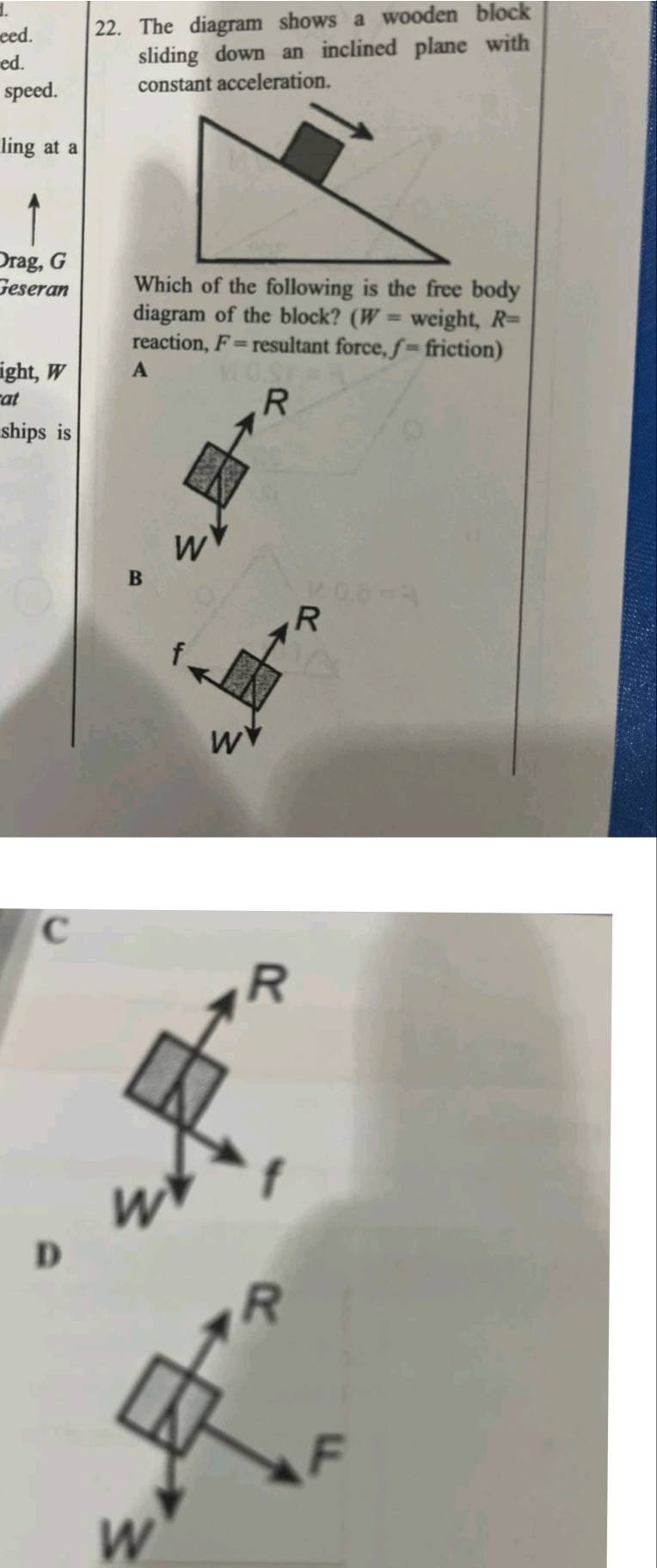 eed. 22. The diagram shows a wooden block
ed. sliding down an inclined plane with
speed. constant acceleration.
ling at a
Drag, G
Geseran Which of the following is the free body
diagram of the block? (W= weight, R=
reaction, F= resultant force, f= friction)
ight, W A
at
R
ships is
W
B
R
f
W
C
D
W