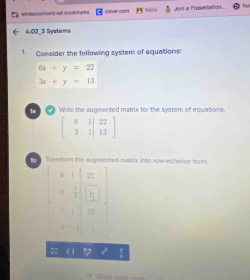 whitecoschools.net bookmarks clever.com hiiiiii Join a Presentation... hu
4.02_3 Systems
1. Consider the following system of equations:
6x+y=22
3x+y=13
1a  Write the augmented matrix for the system of equations.
beginbmatrix 6&1|&22 3&1|&13endbmatrix
Transform the augmented matrix into row-echelon form.
a U