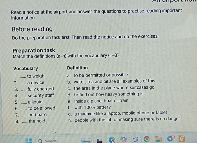 Anapor
Read a notice at the airport and answer the questions to practise reading important
information.
Before reading
Do the preparation task first. Then read the notice and do the exercises.
Preparation task
Match the definitions (a-h) with the vocabulary (1-8).
Vocabulary Definition
1. ...... to weigh a. to be permitted or possible
2. ...... a device b. water, tea and oil are all examples of this
3. ...... fully charged c. the area in the plane where suitcases go
4. ...... security staff d. to find out how heavy something is
5. ...... a liquid e. inside a plane, boat or train
6. ...... to be allowed f. with 100% battery
7. ...... on board g. a machine like a laptop, mobile phone or tablet
8. ...... the hold h. people with the job of making sure there is no danger
Q Search.