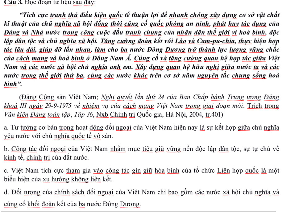 Đọc đoạn tư liệu sau đay:
“Tích cực tranh thủ điều kiện quốc tế thuận lợi để nhanh chóng xây dựng cơ sở vật chất
kĩ thuật của chủ nghĩa xã hội đồng thời củng cố quốc phòng an ninh, phát huy tác dụng của
Đảng và Nhà nước trong công cuộc đấu tranh chung của nhân dân thế giới vì hoà bình, độc
lập dân tộc và chủ nghĩa xã hội. Tăng cường đoàn kết với Lào và Cam-pu-chia, thực hiện hợp
tác lâu dài, giúp đỡ lẫn nhau, làm cho ba nước Đông Dương trở thành lực lượng vững chắc
của cách mạng và hoà bình ở Đông Nam Á. Củng cố và tăng cường quan hệ hợp tác giữa Việt
Nam và các nước xã hội chủ nghĩa anh em. Xây dựng quan hệ hữu nghị giữa nước ta và các
nước trong thế giới thứ ba, cùng các nước khác trên cơ sở năm nguyên tắc chung sống hoà
bình ”.
(Đảng Cộng sản Việt Nam; Nghị quyết lần thứ 24 của Ban Chấp hành Trung ương Đảng
khoá III ngày 29-9-1975 về nhiệm vụ của cách mạng Việt Nam trong giai đoạn mới. Trích trong
Văn kiện Đảng toàn tập, Tập 36, Nxb Chính trị Quốc gia, Hà Nội, 2004, tr.401)
a. Tư tưởng cơ bản trong hoạt động đối ngoại của Việt Nam hiện nay là sự kết hợp giữa chủ nghĩa
yêu nước với chủ nghĩa quốc tế vô sản.
b. Công tác đối ngoại của Việt Nam nhằm mục tiêu giữ vững nền độc lập dân tộc, sự tự chủ về
kinh tế, chính trị của đất nước.
c. Việt Nam tích cực tham gia vào công tác gìn giữ hòa bình của tổ chức Liên hợp quốc là một
biểu hiện của xu hướng không liên kết.
d. Đối tượng của chính sách đối ngoại của Việt Nam chỉ bao gồm các nước xã hội chủ nghĩa và
củng cố khối đoàn kết của ba nước Đông Dương.