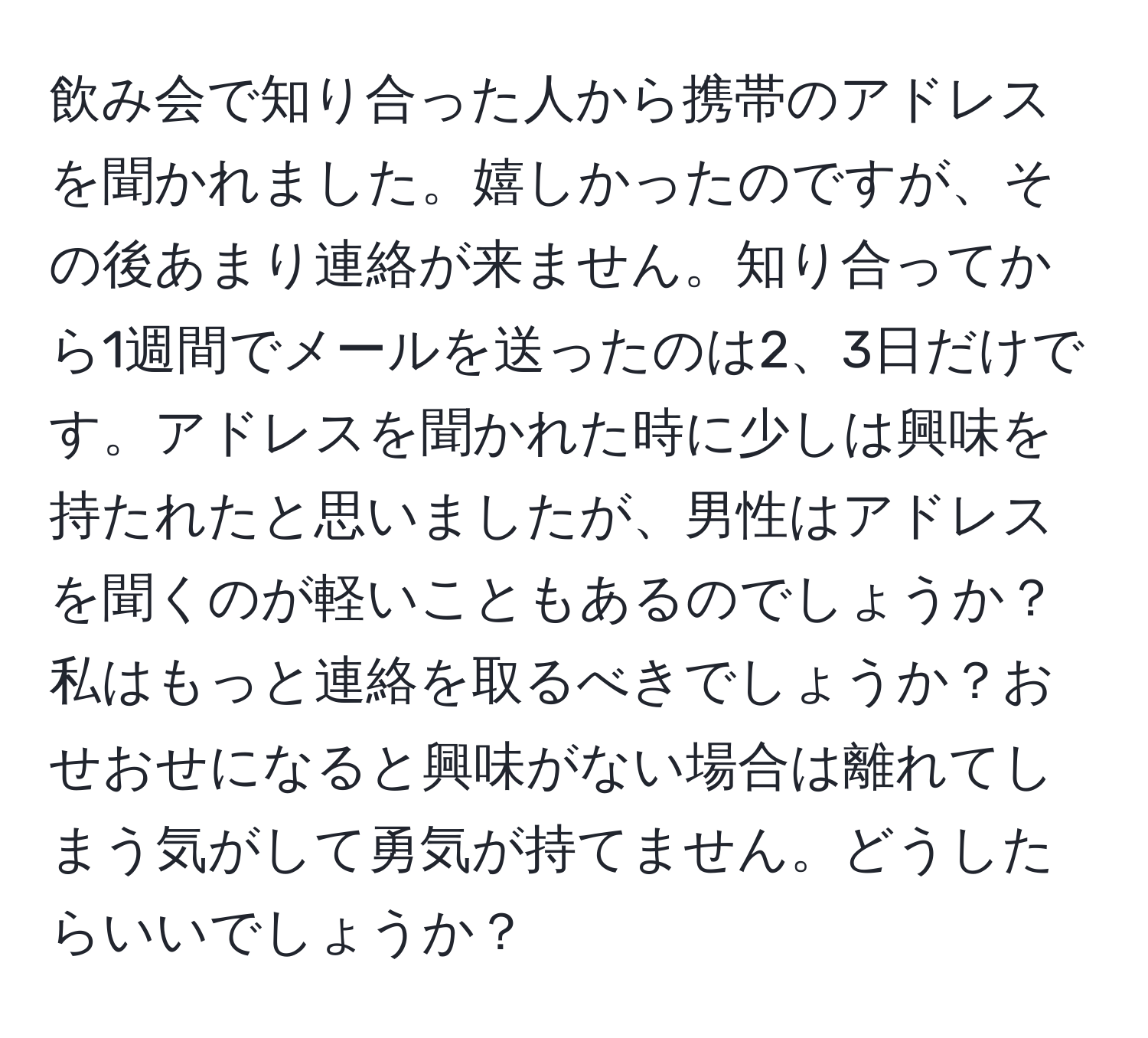 飲み会で知り合った人から携帯のアドレスを聞かれました。嬉しかったのですが、その後あまり連絡が来ません。知り合ってから1週間でメールを送ったのは2、3日だけです。アドレスを聞かれた時に少しは興味を持たれたと思いましたが、男性はアドレスを聞くのが軽いこともあるのでしょうか？私はもっと連絡を取るべきでしょうか？おせおせになると興味がない場合は離れてしまう気がして勇気が持てません。どうしたらいいでしょうか？