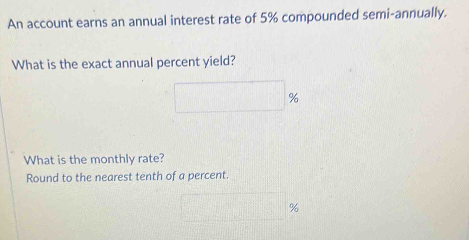 An account earns an annual interest rate of 5% compounded semi-annually. 
What is the exact annual percent yield?
%
What is the monthly rate? 
Round to the nearest tenth of a percent.
%