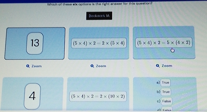 Which of these alx options is the right answer for this question?
Bookwork IA
13
(5* 4)* 2=2* (5* 4) (5* 4)* 2=5* (4* 2)
Zoom Zoom Zoom
a) True
4
b) True
(5* 4)* 2=2* (10* 2)
c) False
d) Falsa