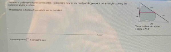 You want to paddle your kayak across a lake. To delermine how far you must paddle, you pace out a trangle counting the number of sindes, as shown 
What distance in feet must you paddle across the lake? 
I sande These units are in strides.
=25ft
You must padidie □ It across the lake