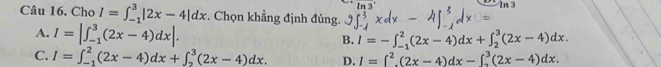 ln 3°
13
Câu 16. Cho I=∈t _(-1)^3|2x-4|dx. Chọn khẳng định đúng.
A. I=|∈t _(-1)^3(2x-4)dx|.
B. I=-∈t _(-1)^2(2x-4)dx+∈t _2^(3(2x-4)dx.
C. I=∈t _(-1)^2(2x-4)dx+∈t _2^3(2x-4)dx. D. I=∈t ^2)(2x-4)dx-∈t _2^3(2x-4)dx.