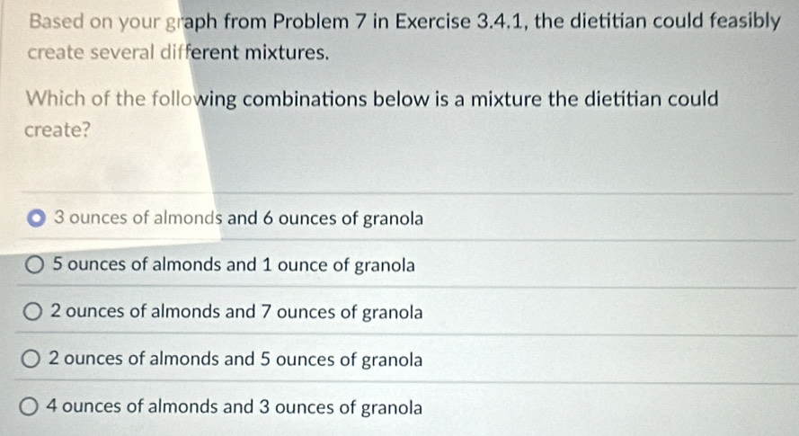 Based on your graph from Problem 7 in Exercise 3.4.1, the dietitian could feasibly
create several different mixtures.
Which of the following combinations below is a mixture the dietitian could
create?
3 ounces of almonds and 6 ounces of granola
5 ounces of almonds and 1 ounce of granola
2 ounces of almonds and 7 ounces of granola
2 ounces of almonds and 5 ounces of granola
4 ounces of almonds and 3 ounces of granola