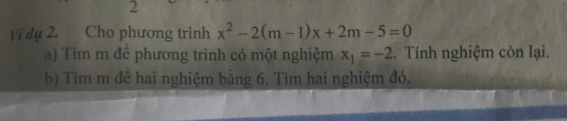 Vi dụ 2. Cho phương trình x^2-2(m-1)x+2m-5=0
a) Tìm m để phương trình có một nghiệm x_1=-2. Tính nghiệm còn lại. 
b) Tìm m để hai nghiệm bằng 6. Tìm hai nghiệm đó.