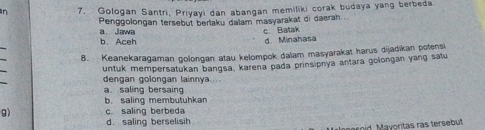 Gologan Santri, Priyayi dan abangan memiliki corak budaya yang berbeda.
Penggolongan tersebut berlaku dalam masyarakat di daerah...
a. Jawa c. Batak
_
b. Aceh d. Minahasa
_
8. Keanekaragaman golongan atau kelompok dalam masyarakat harus dijadikan potensi
_
untuk mempersatukan bangsa, karena pada prinsipnya antara golongan yang satu
_
dengan golongan lainnya....
a. saling bersaing
b. saling membutuhkan
g) c. saling berbeda
d. saling berselisih
coid. Mayoritas ras tersebut