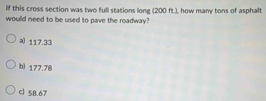 If this cross section was two full stations long (200 ft.), how many tons of asphalt
would need to be used to pave the roadway?
a) 117.33
b) 177.78
c) 58.67