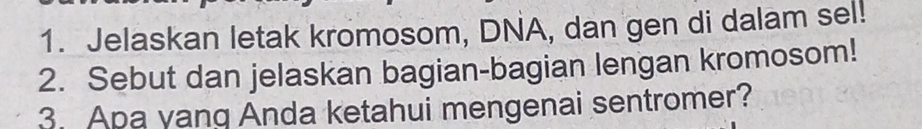 Jelaskan letak kromosom, DNA, dan gen di dalam sel! 
2. Sebut dan jelaskan bagian-bagian lengan kromosom! 
3. Apa yang Anda ketahui mengenai sentromer?