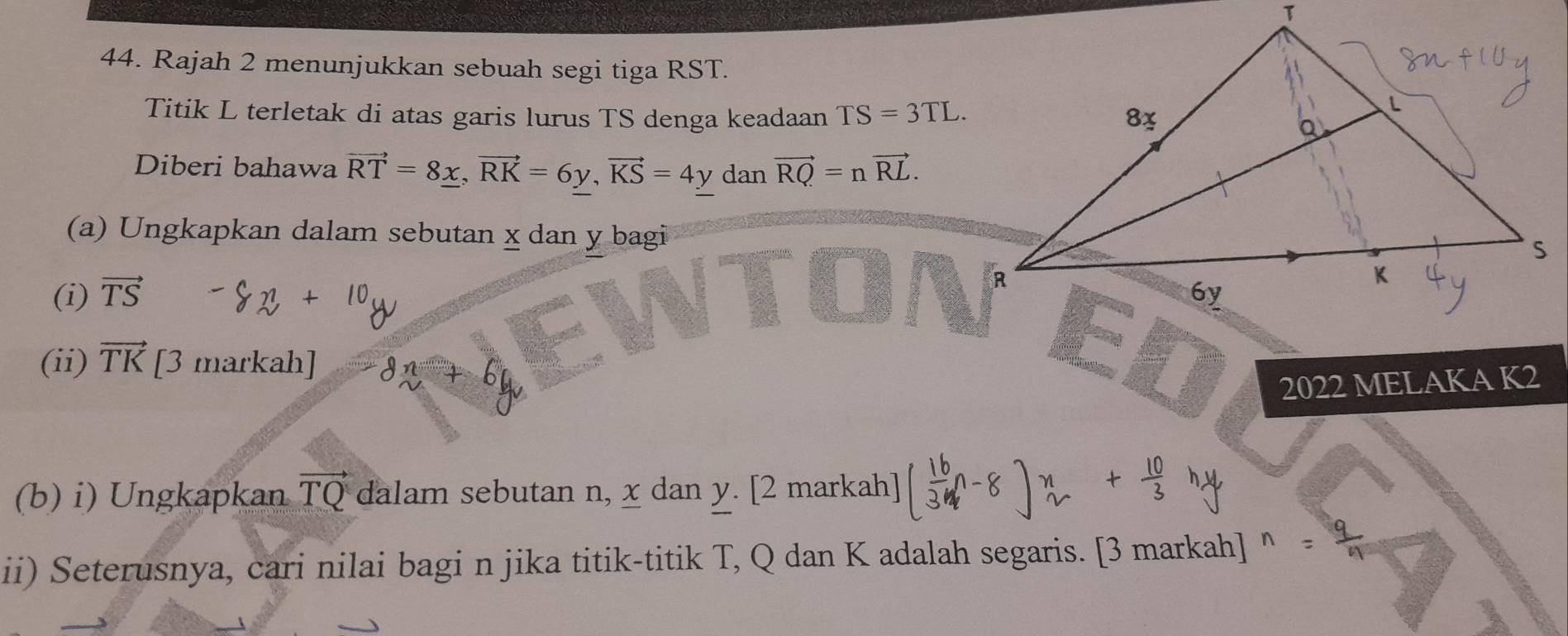 Rajah 2 menunjukkan sebuah segi tiga RST. 
Titik L terletak di atas garis lurus TS denga keadaan TS=3TL. 
Diberi bahawa vector RT=8_ x, vector RK=6y, vector KS=4y dan vector RQ=nvector RL. 
(a) Ungkapkan dalam sebutan x dan y bagi 
(i) vector TS
(ii) vector TK [3 markah] 
2022 MELAKA K2
(b) i) Ungkapkan vector TQ dalam sebutan n, x dan y. [2 markah] 
ii) Seterusnya, cari nilai bagi n jika titik-titik T, Q dan K adalah segaris. [3 markah] 、