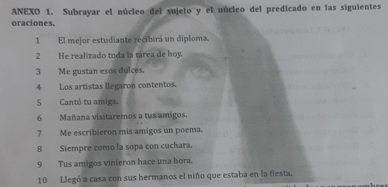 ANEXO 1. Subrayar el núcleo del sujeto y el núcleo del predicado en las siguientes 
oraciones. 
1 El mejor estudiante recibirá un diploma. 
2 He realizado toda la tarea de hoy. 
3 Me gustan esos dulces. 
4 Los artistas llegaron contentos. 
5 Cantó tu amiga, 
6 Mañana visitaremos a tus amigos. 
7 Me escribieron mis amigos un poema. 
8 Siempre como la sopa con cuchara. 
9 Tus amigos vinieron hace una hora. 
10 Llegó a casa con sus hermanos el niño que estaba en la fiesta.