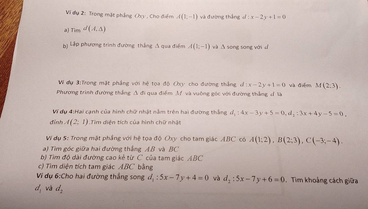 Ví dụ 2: Trong mặt phẳng Oxy , Cho điểm A(1;-1) và đường thẳng d:x-2y+1=0
a) Tìm d(A,△ )
b) Lập phương trình đường thẳng Δ qua điểm A(1;-1) và △ s song song với d 
Ví dụ 3:Trong mặt phẳng với hệ tọa độ Oxy cho đường thẳng d:x-2y+1=0 và điểm M(2;3). 
Phương trình đường thẳng △ di qua điểm Mộvà vuông góc với đường thẳng đ là 
Ví dụ 4:Hai cạnh của hình chữ nhật nằm trên hai đường thẳng d_1:4x-3y+5=0, d_2:3x+4y-5=0, 
đỉnh A(2;1).Tìm diện tích của hình chữ nhật 
Ví dụ 5: Trong mặt phẳng với hệ tọa độ Oxy cho tam giác ABC có A(1;2), B(2;3), C(-3;-4). 
a) Tìm góc giữa hai đường thẳng AB và BC
b) Tìm độ dài đường cao kẻ từ C của tam giác ABC
c) Tìm diện tích tam giác ABC bằng 
Ví dụ 6:Cho hai đường thẳng song d_1:5x-7y+4=0 và d_2:5x-7y+6=0 Tìm khoảng cách giữa
d_1 và d_2