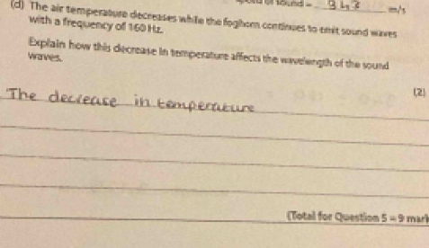 a eound . m/s
(d) The air temperature decreases white the foghom continues to emit sound waves 
with a frequency of 160 Hz. 
Explain how this decrease in temperature affects the wavelength of the sound 
wanness. 
_ 
(2) 
_ 
_ 
_ 
_ 
_ 
_ 
(Total for Question 5=9 mark