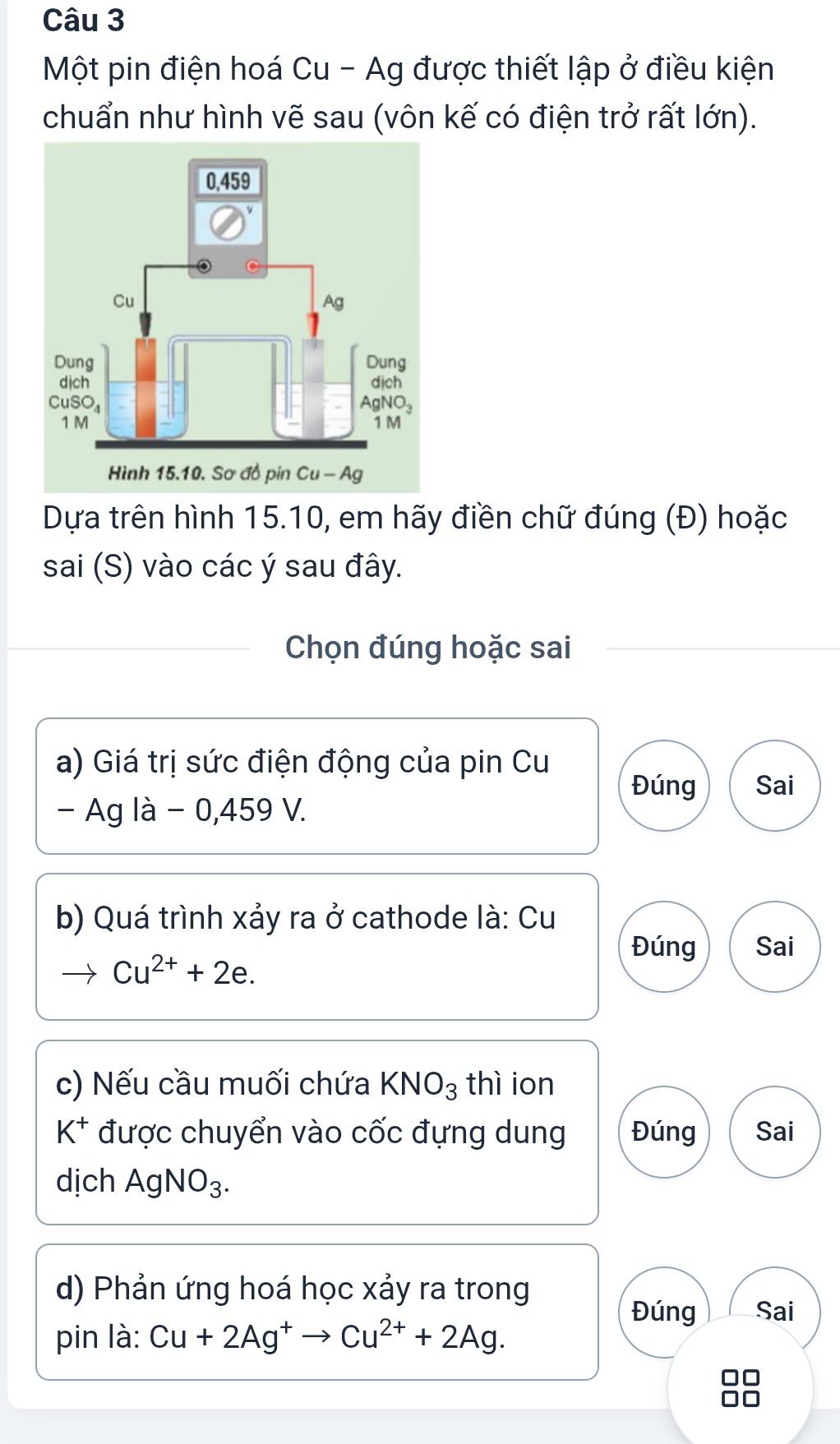 Một pin điện hoá Cu - Ag được thiết lập ở điều kiện
chuẩn như hình vẽ sau (vôn kế có điện trở rất lớn).
Dựa trên hình 15.10, em hãy điền chữ đúng (Đ) hoặc
sai (S) vào các ý sau đây.
Chọn đúng hoặc sai
a) Giá trị sức điện động của pin Cu
Đúng Sai
- Ag là - 0,459 V.
b) Quá trình xảy ra ở cathode là: Cu
Đúng Sai
to Cu^(2+)+2e.
c) Nếu cầu muối chứa KNO_3 thì ion
K^+ được chuyển vào cốc đựng dung Đúng Sai
dịch AgNO_3.
d) Phản ứng hoá học xảy ra trong
Đúng Sai
pin là: Cu+2Ag^+to Cu^(2+)+2Ag.